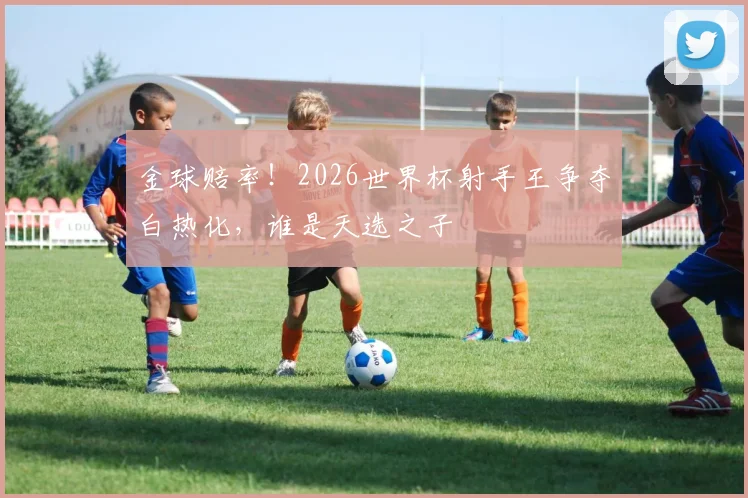 金球赔率！2026世界杯射手王争夺白热化，谁是天选之子