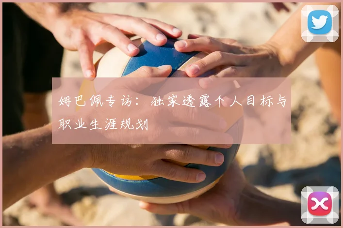 姆巴佩专访：独家透露个人目标与职业生涯规划