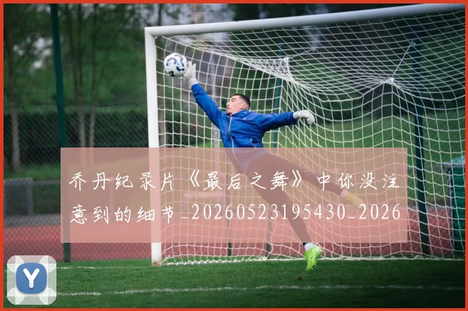 乔丹纪录片《最后之舞》中你没注意到的细节_20260523195430_20260608142431