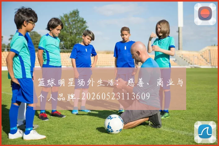 篮球明星场外生活：慈善、商业与个人品牌_20260523113609