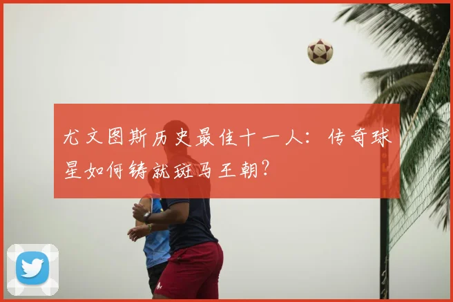 尤文图斯历史最佳十一人:传奇球星如何铸就斑马王朝?