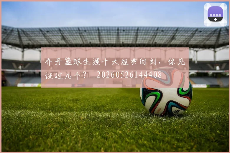 乔丹篮球生涯十大经典时刻,你见证过几个?_20260526144408