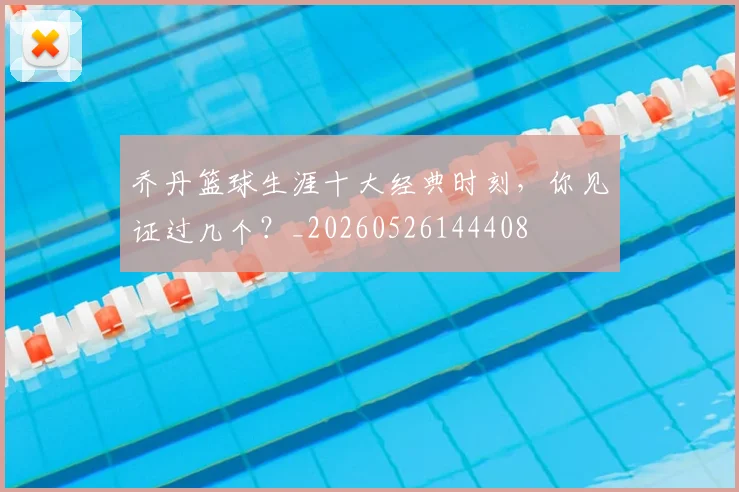 乔丹篮球生涯十大经典时刻，你见证过几个？_20260526144408