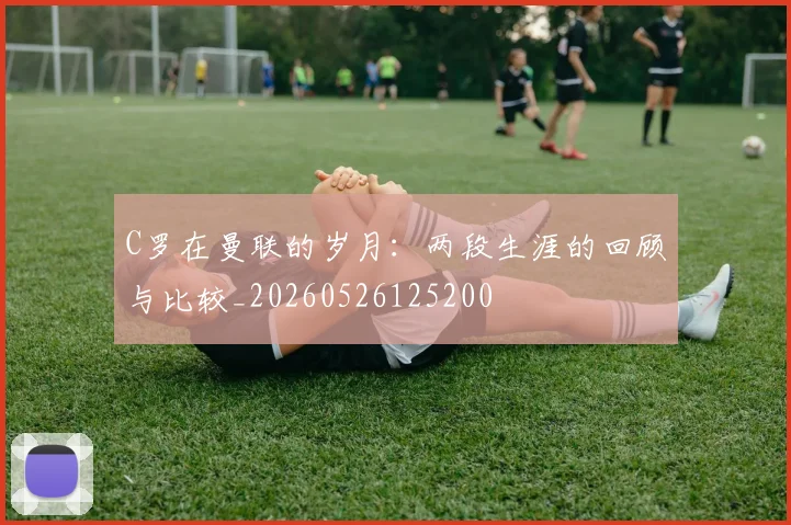 C罗在曼联的岁月：两段生涯的回顾与比较_20260526125200